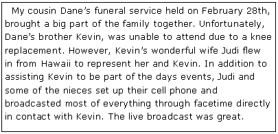 Text Box:   My cousin Dane�s funeral service held on February 28th, brought a big part of the family together. Unfortunately, Dane�s brother Kevin, was unable to attend due to a knee replacement. However, Kevin�s wonderful wife Judi flew in from Hawaii to represent her and Kevin. In addition to assisting Kevin to be part of the days events, Judi and some of the nieces set up their cell phone and broadcasted most of everything through facetime directly in contact with Kevin. The live broadcast was great.