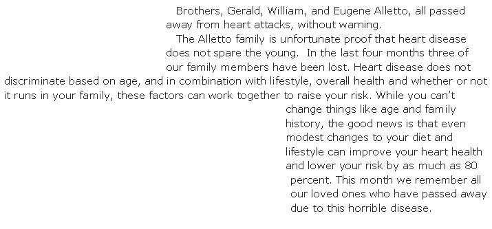 Text Box:    Brothers, Gerald, William, and Eugene Alletto, all passed away from heart attacks, without warning.    The Alletto family is unfortunate proof that heart disease does not spare the young.  In the last four months three of our family members have been lost. Heart disease does not discriminate based on age, and in combination with lifestyle, overall health and whether or not it runs in your family, these factors can work together to raise your risk. While you can�t change things like age and family history, the good news is that even modest changes to your diet and lifestyle can improve your heart health and lower your risk by as much as 80 percent. This month we remember all our loved ones who have passed away due to this horrible disease.